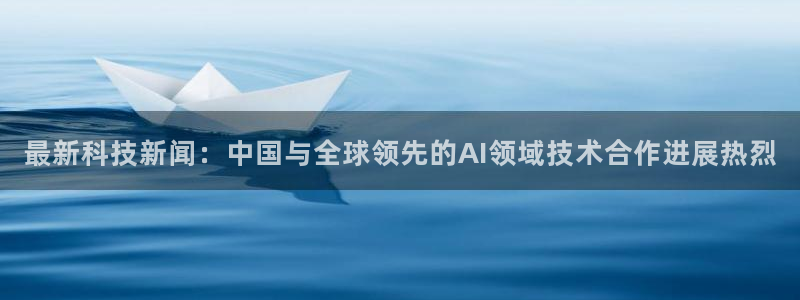 最新科技新闻：中国与全球领先的AI领域技术合作进展热烈